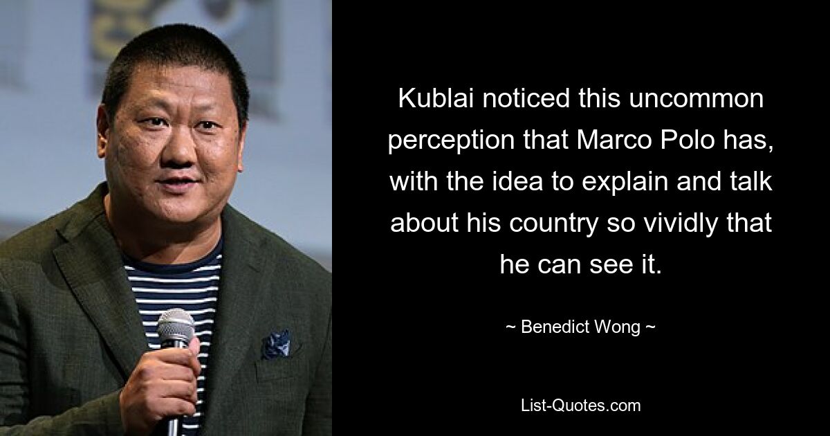 Kublai noticed this uncommon perception that Marco Polo has, with the idea to explain and talk about his country so vividly that he can see it. — © Benedict Wong