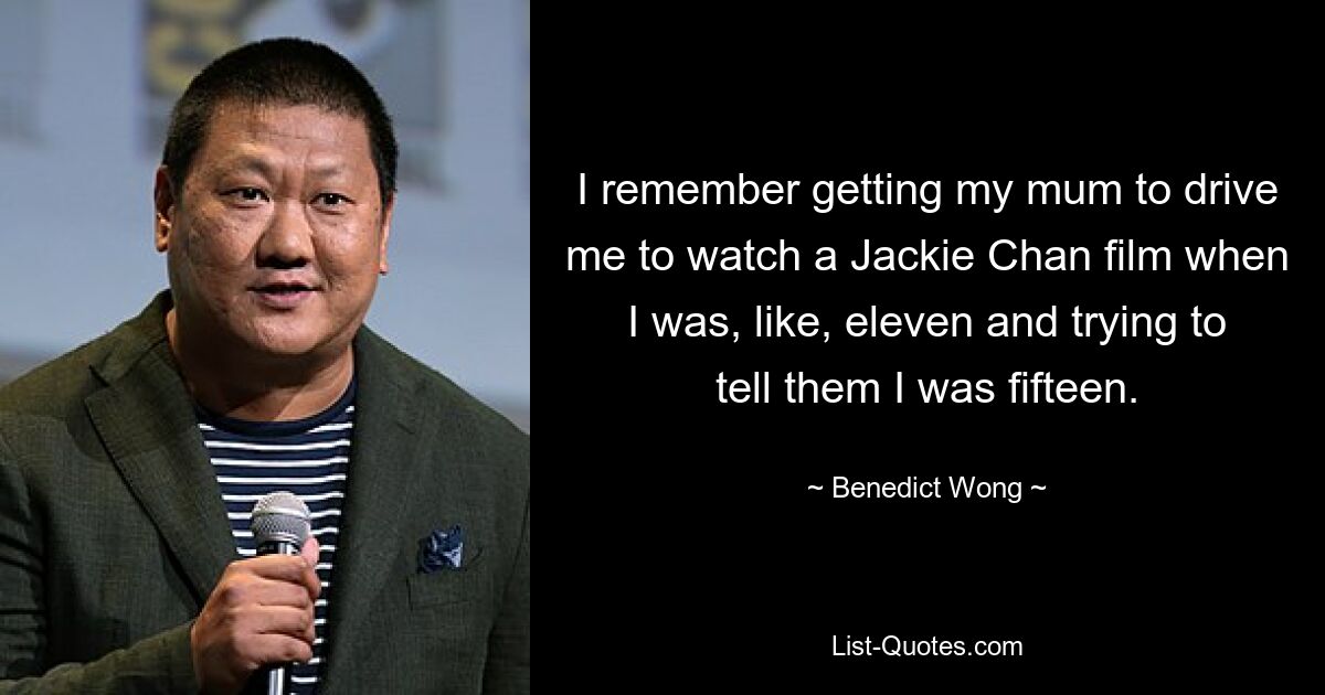 I remember getting my mum to drive me to watch a Jackie Chan film when I was, like, eleven and trying to tell them I was fifteen. — © Benedict Wong