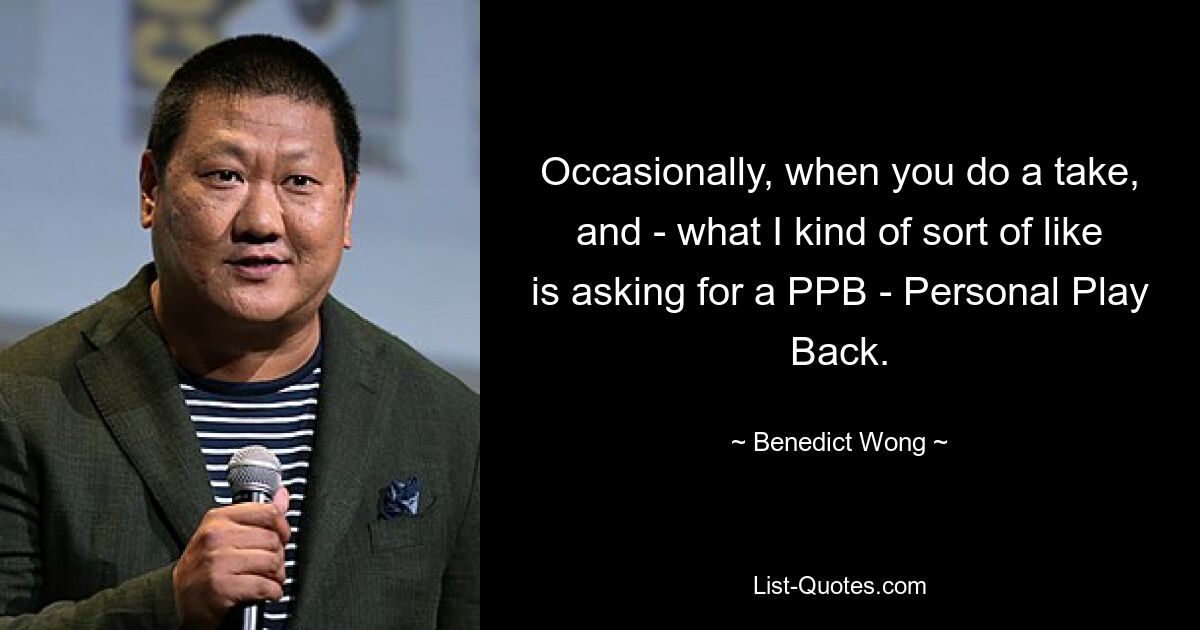 Occasionally, when you do a take, and - what I kind of sort of like is asking for a PPB - Personal Play Back. — © Benedict Wong