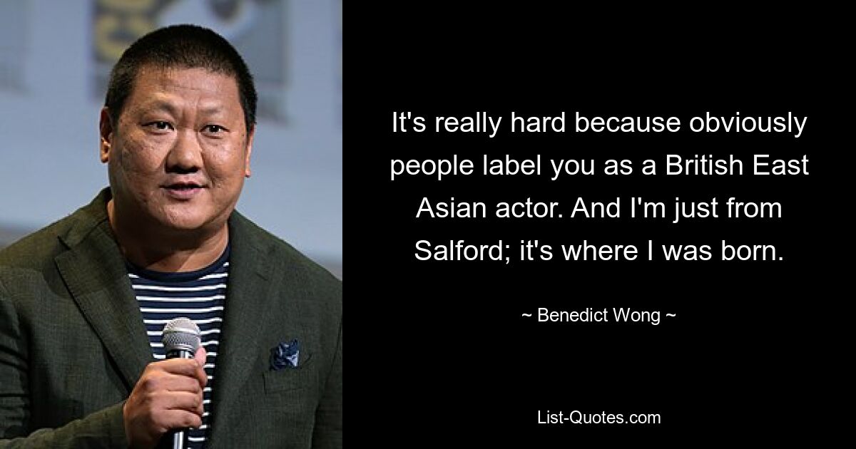 It's really hard because obviously people label you as a British East Asian actor. And I'm just from Salford; it's where I was born. — © Benedict Wong