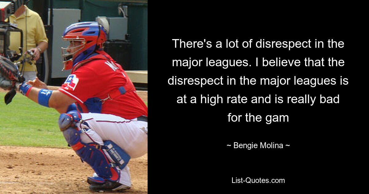 There's a lot of disrespect in the major leagues. I believe that the disrespect in the major leagues is at a high rate and is really bad for the gam — © Bengie Molina