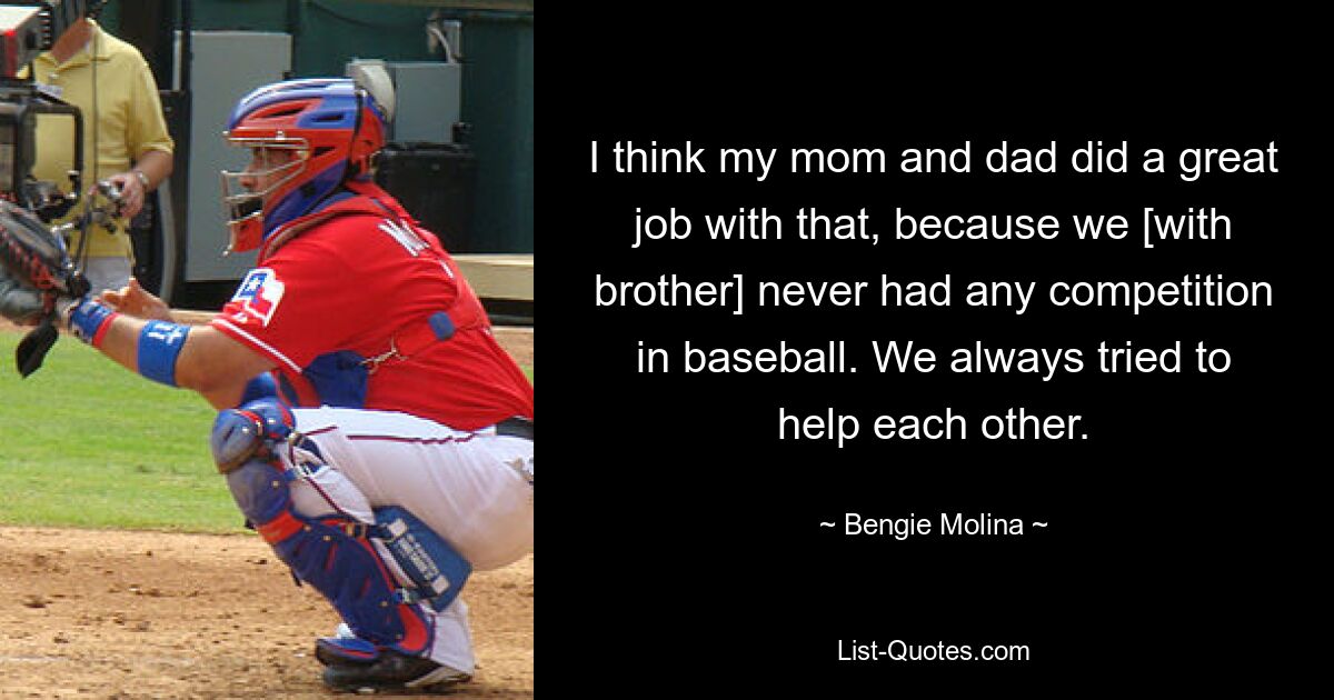 I think my mom and dad did a great job with that, because we [with brother] never had any competition in baseball. We always tried to help each other. — © Bengie Molina