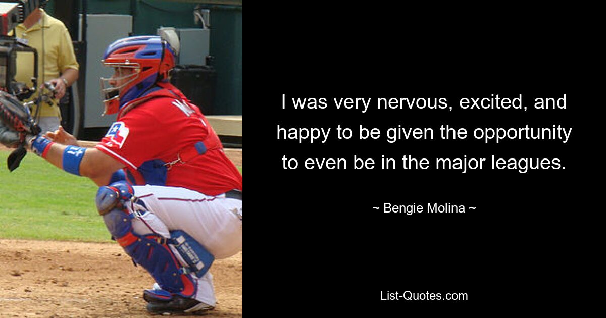 I was very nervous, excited, and happy to be given the opportunity to even be in the major leagues. — © Bengie Molina