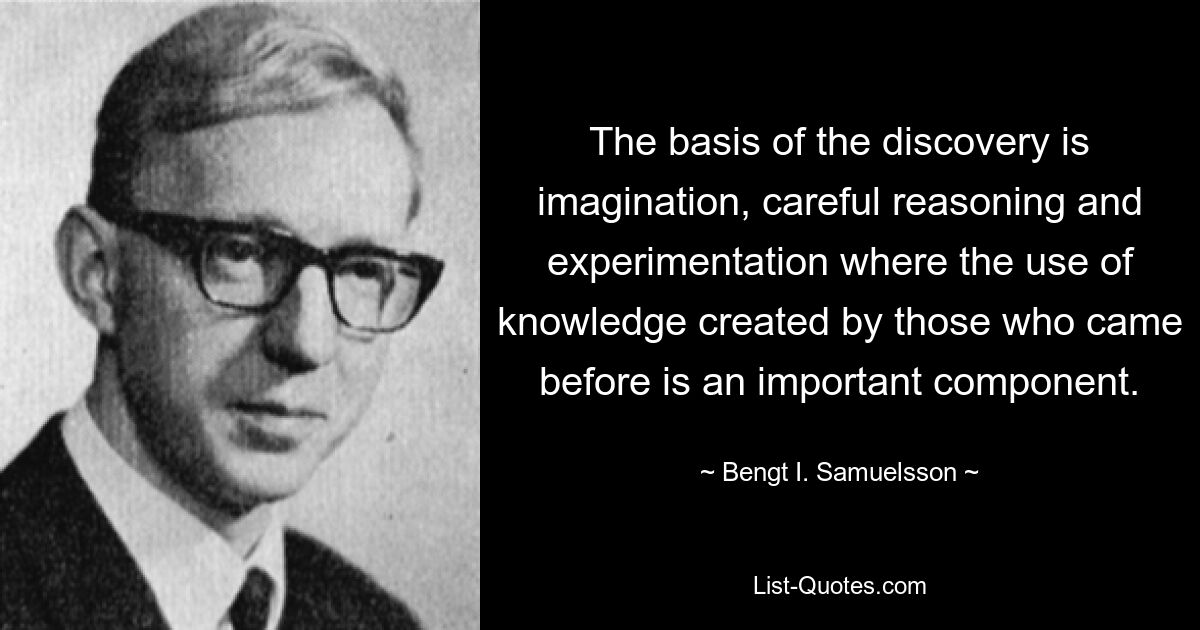 The basis of the discovery is imagination, careful reasoning and experimentation where the use of knowledge created by those who came before is an important component. — © Bengt I. Samuelsson