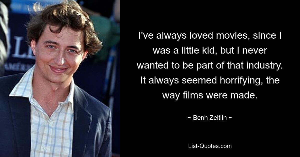 I've always loved movies, since I was a little kid, but I never wanted to be part of that industry. It always seemed horrifying, the way films were made. — © Benh Zeitlin