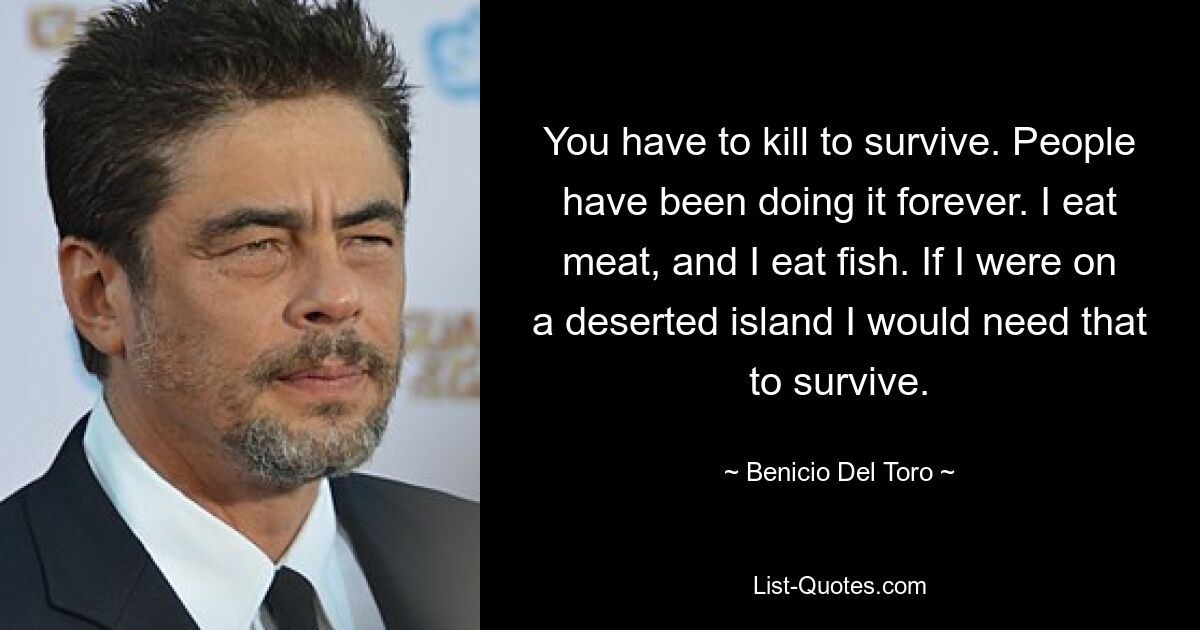 You have to kill to survive. People have been doing it forever. I eat meat, and I eat fish. If I were on a deserted island I would need that to survive. — © Benicio Del Toro