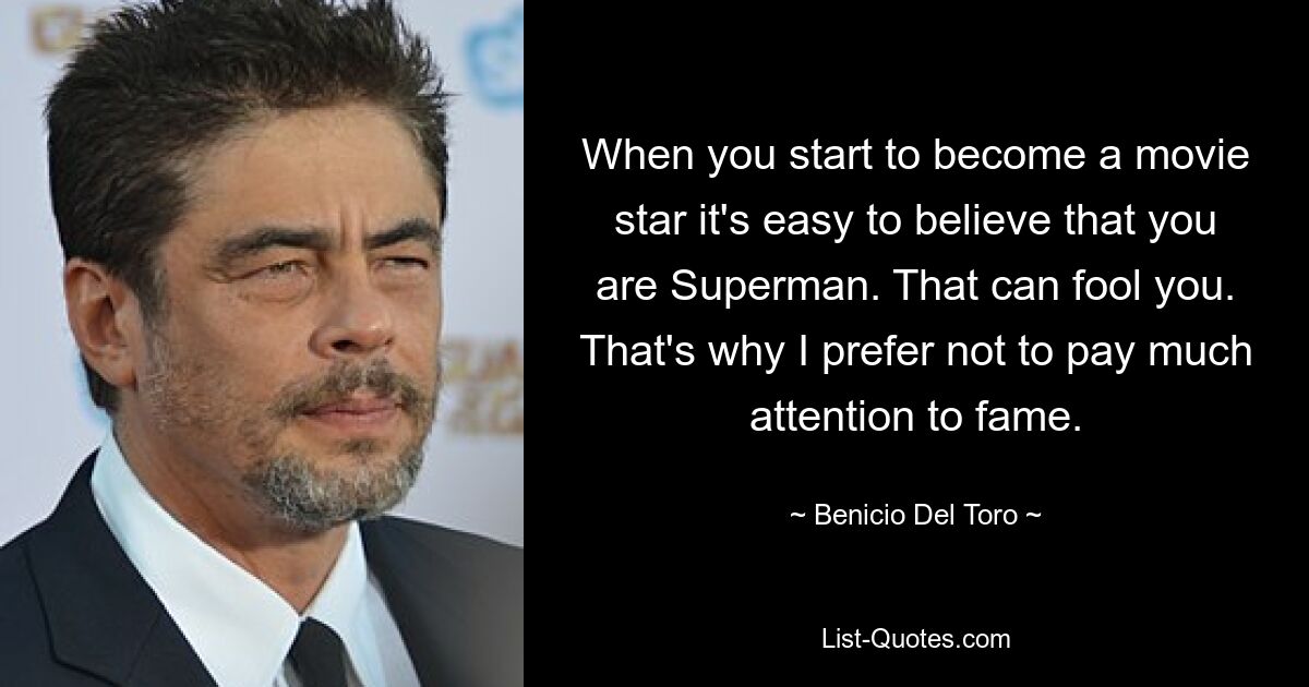 When you start to become a movie star it's easy to believe that you are Superman. That can fool you. That's why I prefer not to pay much attention to fame. — © Benicio Del Toro