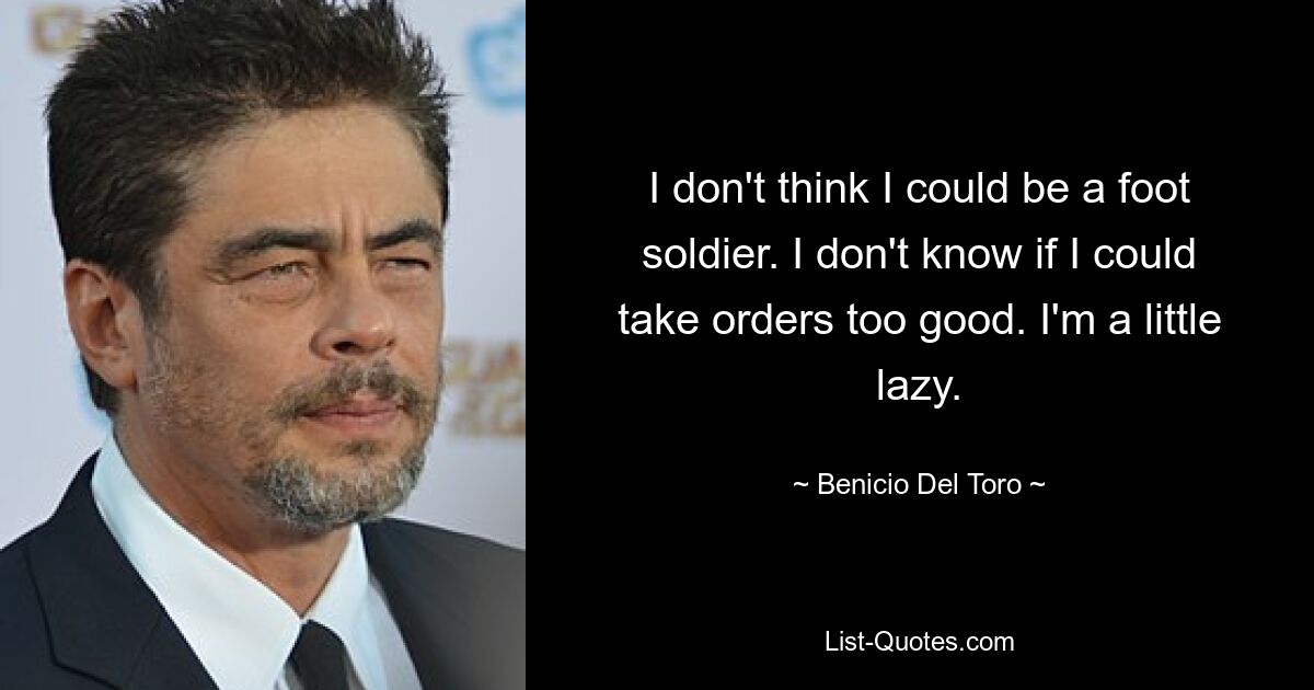 I don't think I could be a foot soldier. I don't know if I could take orders too good. I'm a little lazy. — © Benicio Del Toro