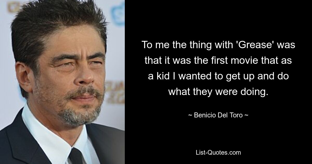 To me the thing with 'Grease' was that it was the first movie that as a kid I wanted to get up and do what they were doing. — © Benicio Del Toro