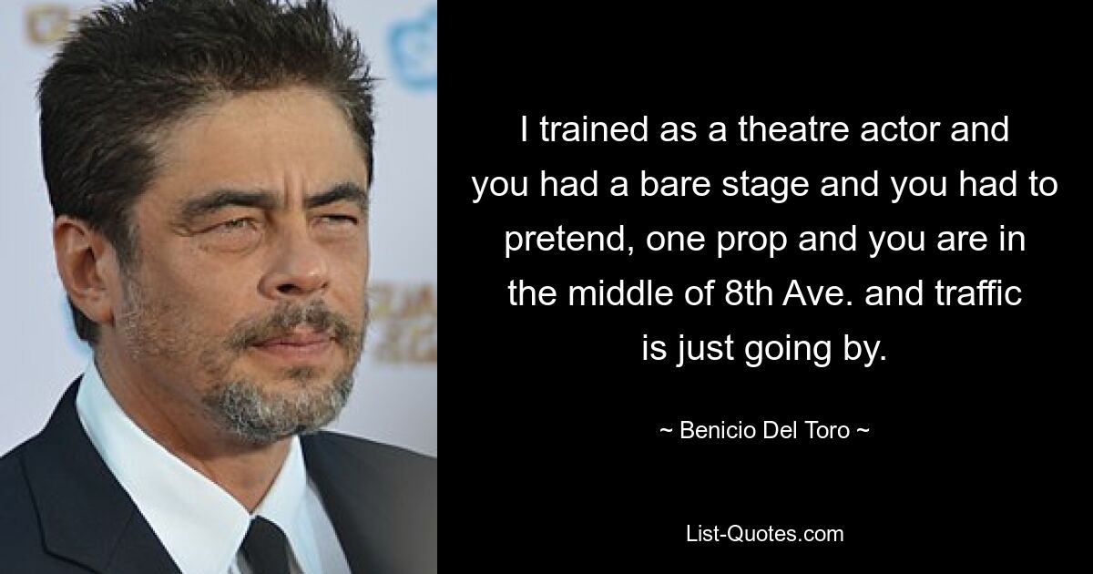 Ich habe eine Ausbildung zum Theaterschauspieler gemacht und du hattest eine leere Bühne und musstest so tun, als ob, eine Requisite und du bist mitten in der 8th Avenue und der Verkehr fließt einfach vorbei. — © Benicio Del Toro 