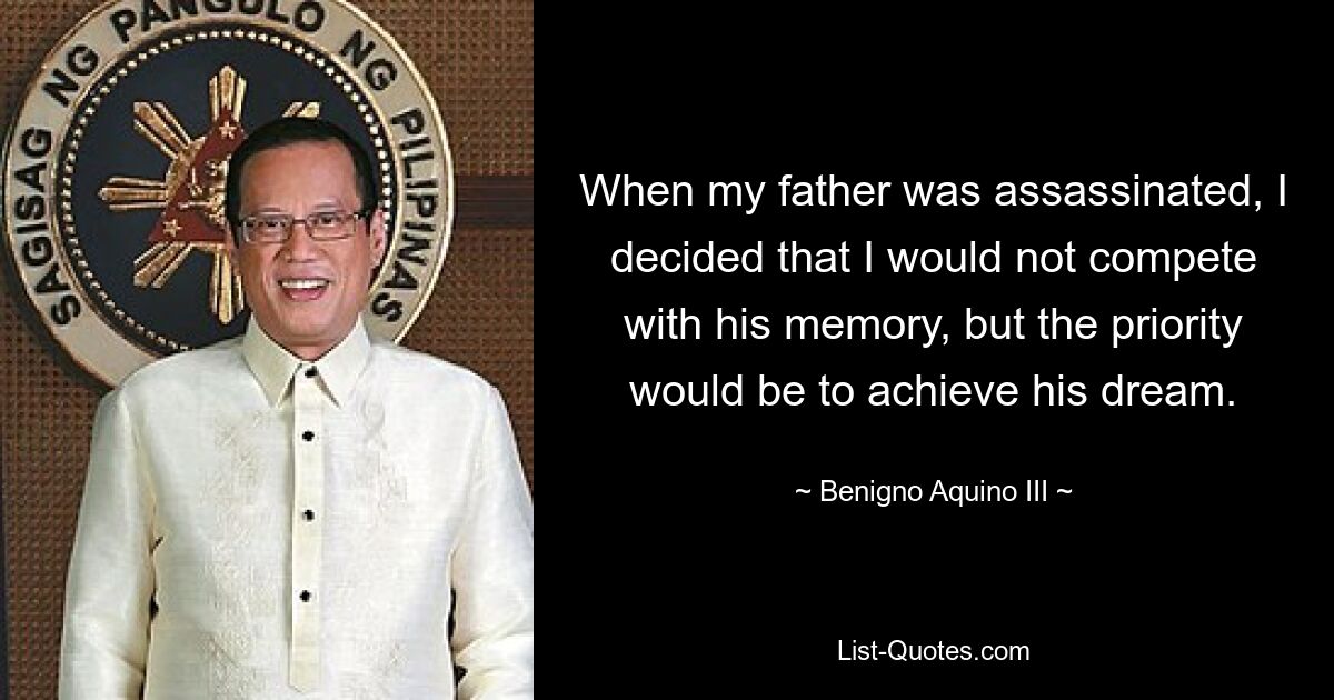 When my father was assassinated, I decided that I would not compete with his memory, but the priority would be to achieve his dream. — © Benigno Aquino III