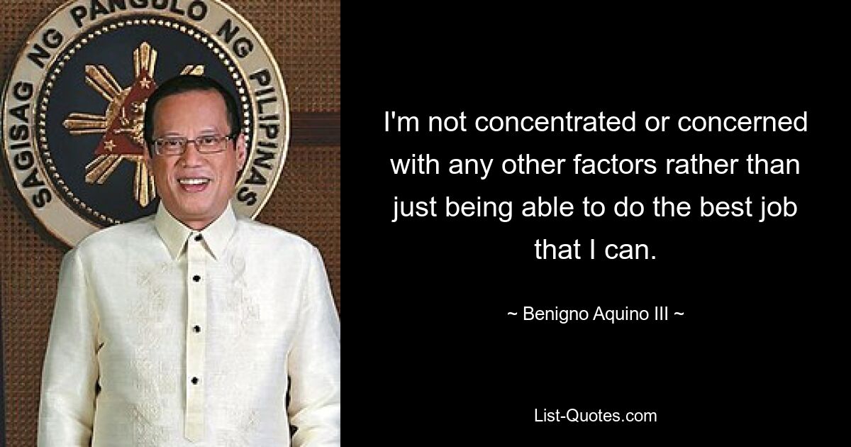 I'm not concentrated or concerned with any other factors rather than just being able to do the best job that I can. — © Benigno Aquino III