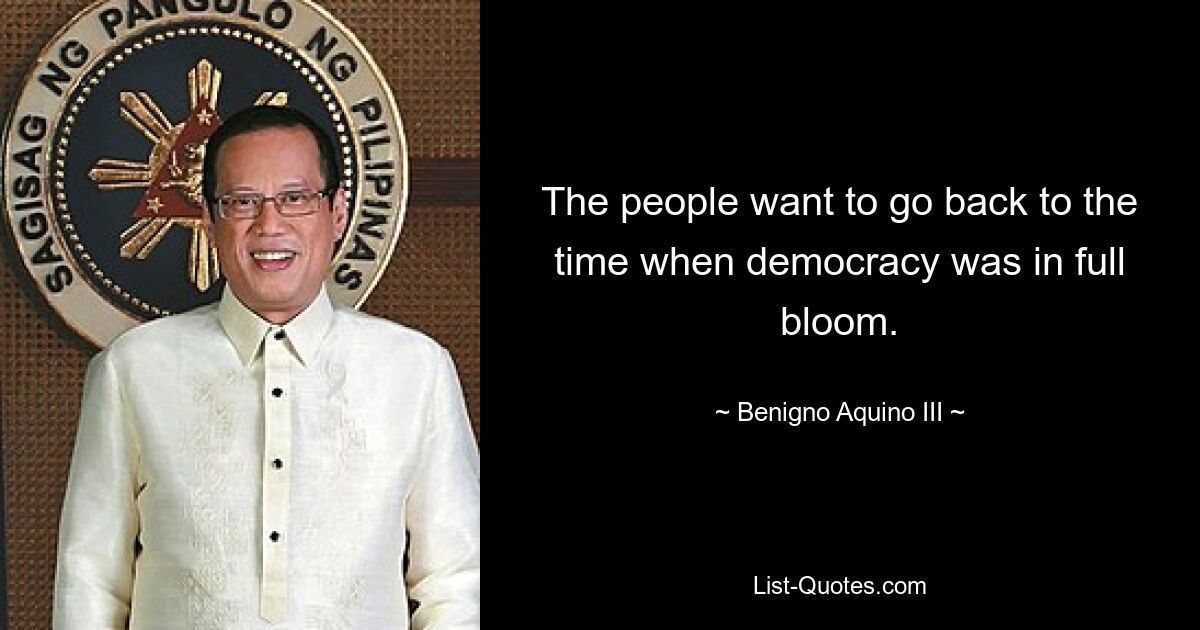 The people want to go back to the time when democracy was in full bloom. — © Benigno Aquino III