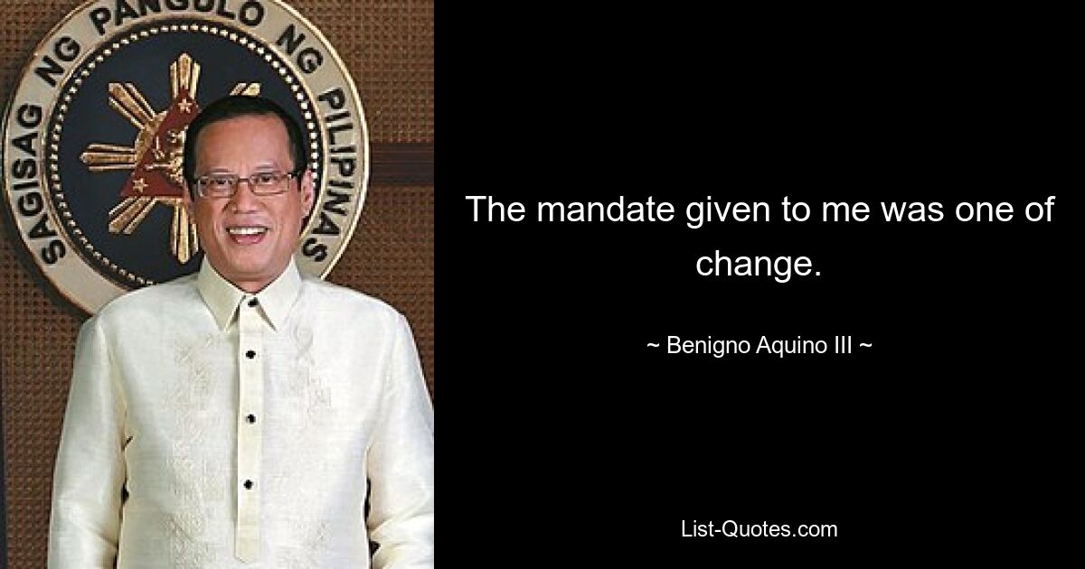 The mandate given to me was one of change. — © Benigno Aquino III