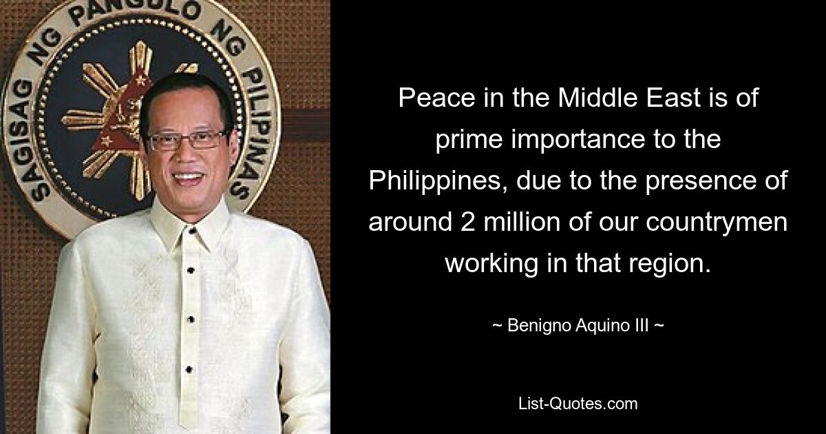 Peace in the Middle East is of prime importance to the Philippines, due to the presence of around 2 million of our countrymen working in that region. — © Benigno Aquino III