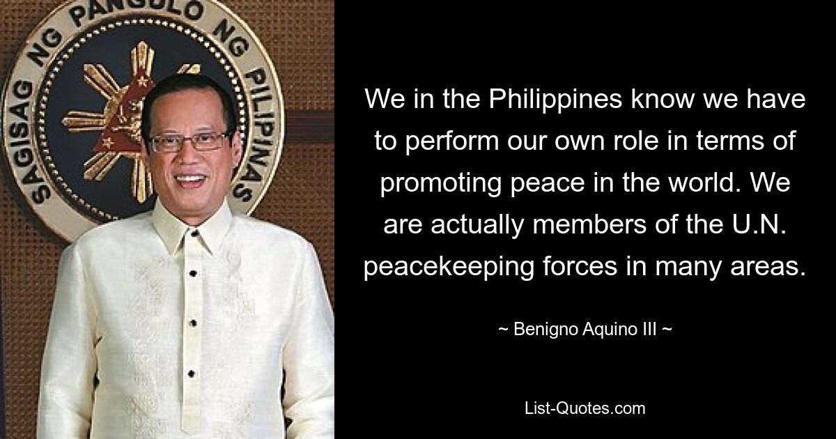 We in the Philippines know we have to perform our own role in terms of promoting peace in the world. We are actually members of the U.N. peacekeeping forces in many areas. — © Benigno Aquino III