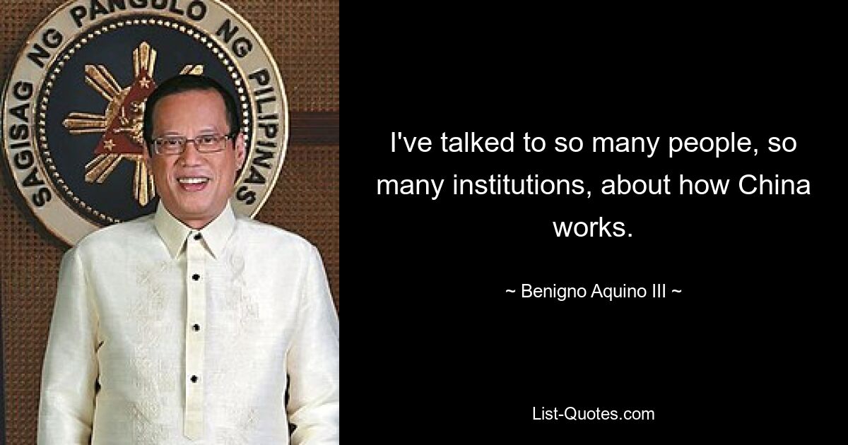 I've talked to so many people, so many institutions, about how China works. — © Benigno Aquino III