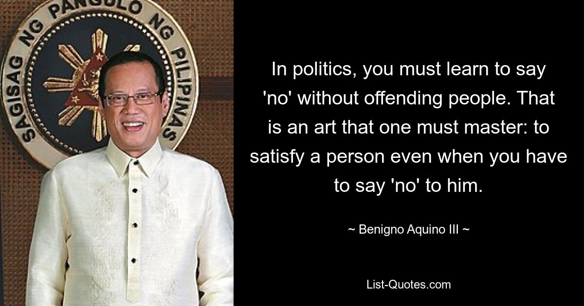 In politics, you must learn to say 'no' without offending people. That is an art that one must master: to satisfy a person even when you have to say 'no' to him. — © Benigno Aquino III