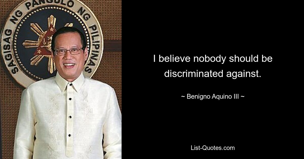 I believe nobody should be discriminated against. — © Benigno Aquino III