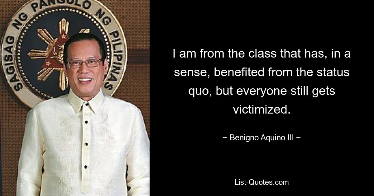 I am from the class that has, in a sense, benefited from the status quo, but everyone still gets victimized. — © Benigno Aquino III