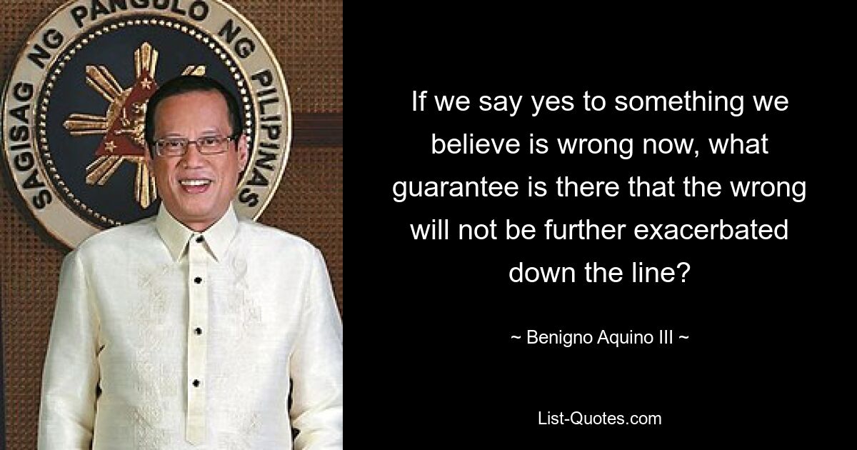 If we say yes to something we believe is wrong now, what guarantee is there that the wrong will not be further exacerbated down the line? — © Benigno Aquino III