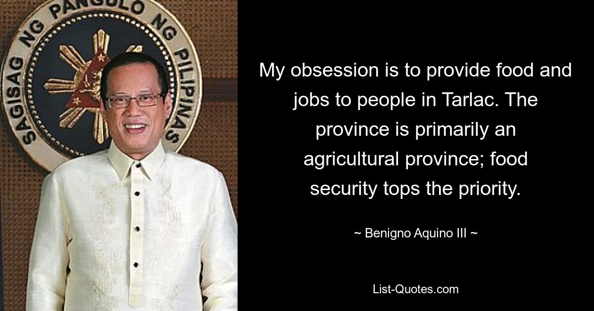 My obsession is to provide food and jobs to people in Tarlac. The province is primarily an agricultural province; food security tops the priority. — © Benigno Aquino III