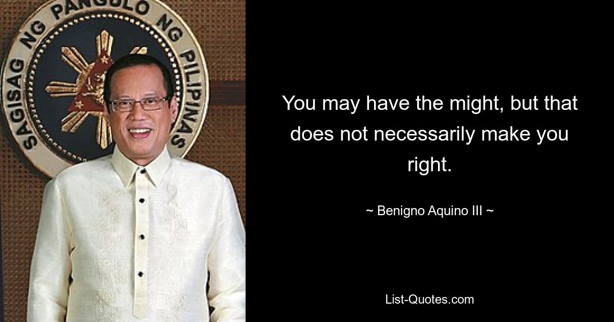 You may have the might, but that does not necessarily make you right. — © Benigno Aquino III