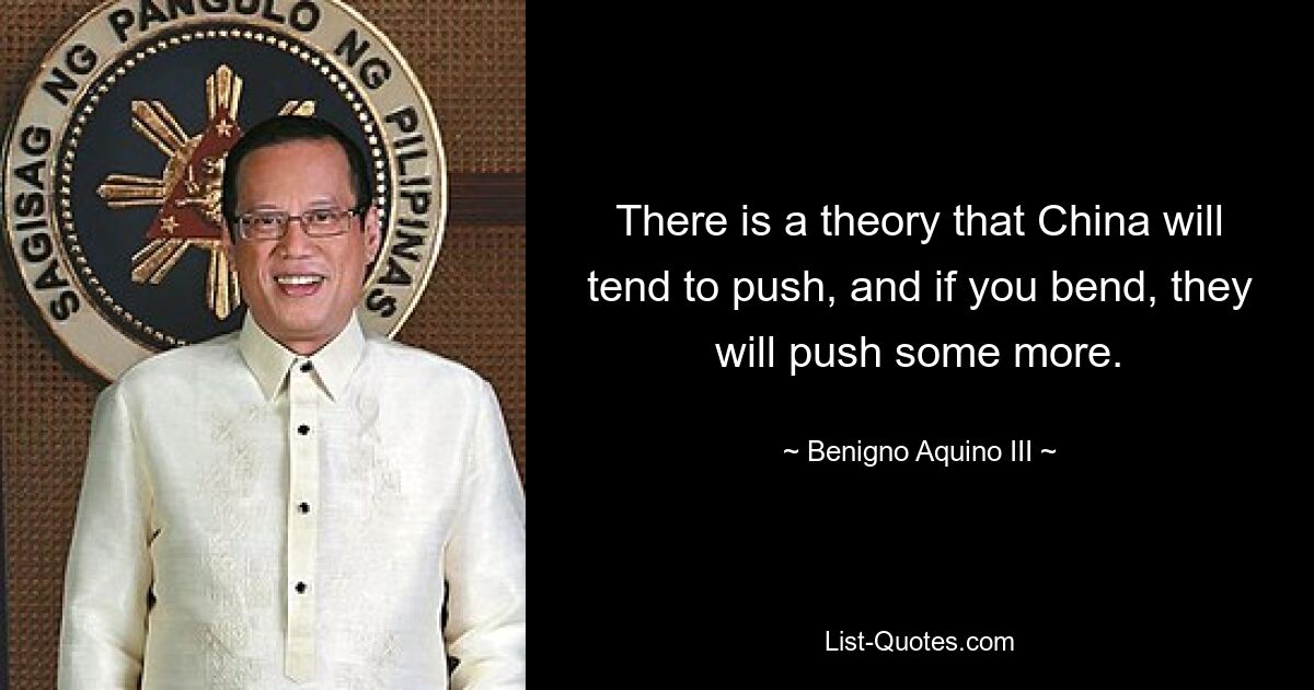 There is a theory that China will tend to push, and if you bend, they will push some more. — © Benigno Aquino III