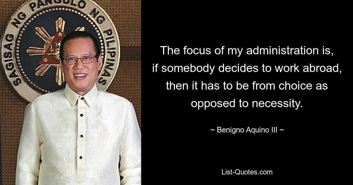 The focus of my administration is, if somebody decides to work abroad, then it has to be from choice as opposed to necessity. — © Benigno Aquino III