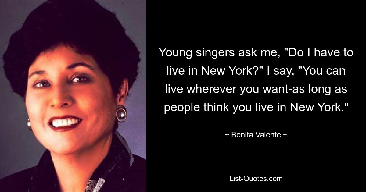 Young singers ask me, "Do I have to live in New York?" I say, "You can live wherever you want-as long as people think you live in New York." — © Benita Valente