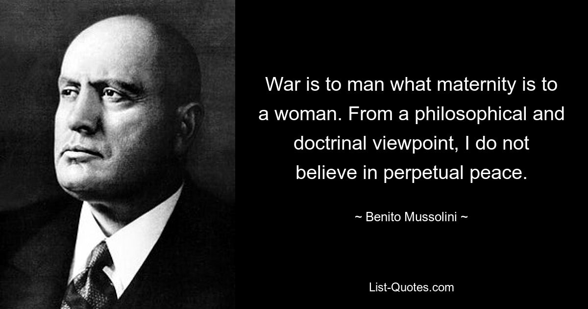 War is to man what maternity is to a woman. From a philosophical and doctrinal viewpoint, I do not believe in perpetual peace. — © Benito Mussolini