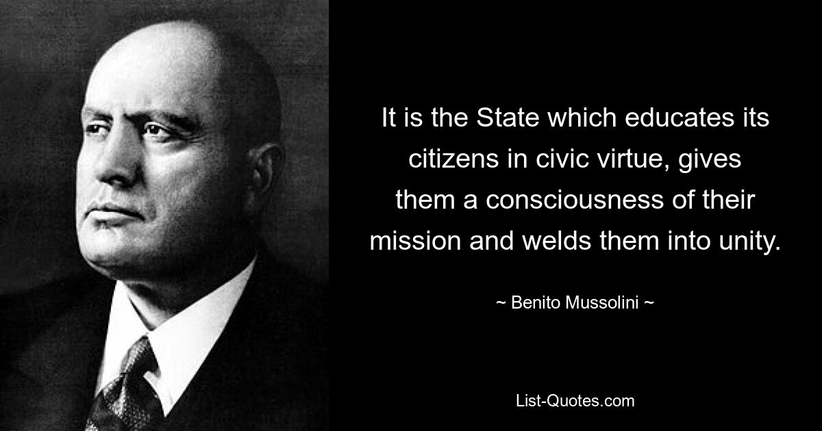 It is the State which educates its citizens in civic virtue, gives them a consciousness of their mission and welds them into unity. — © Benito Mussolini