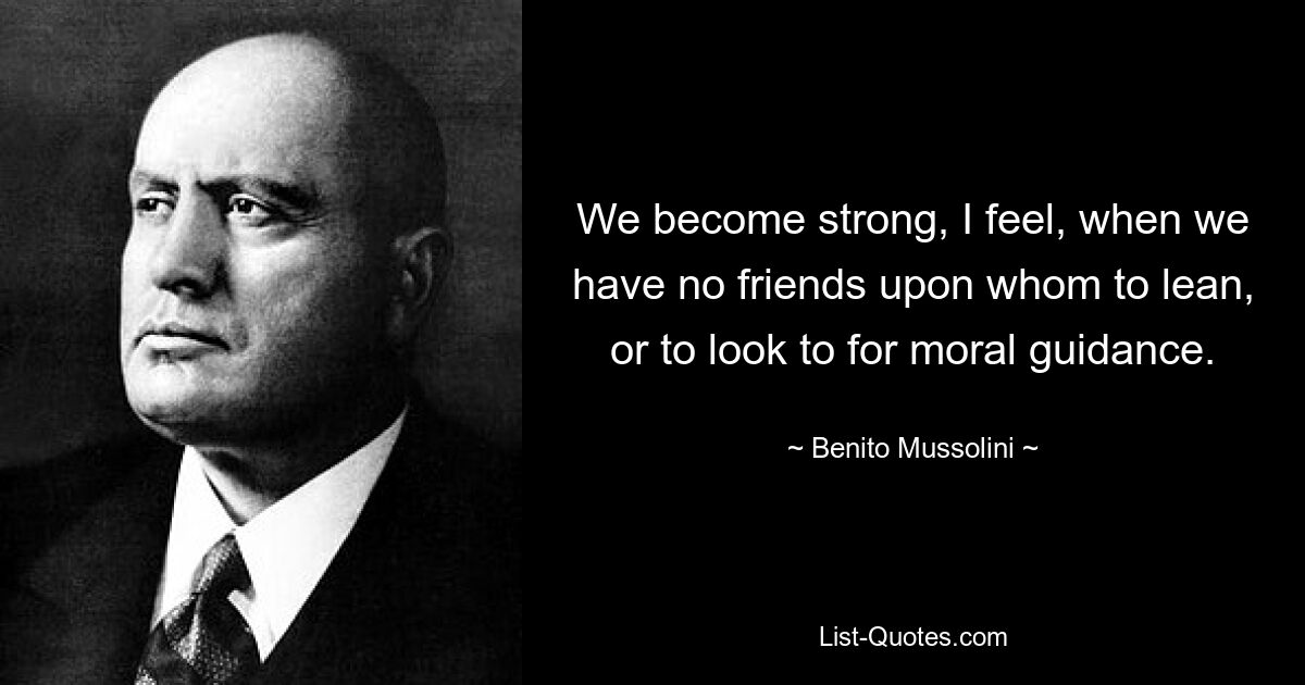 We become strong, I feel, when we have no friends upon whom to lean, or to look to for moral guidance. — © Benito Mussolini