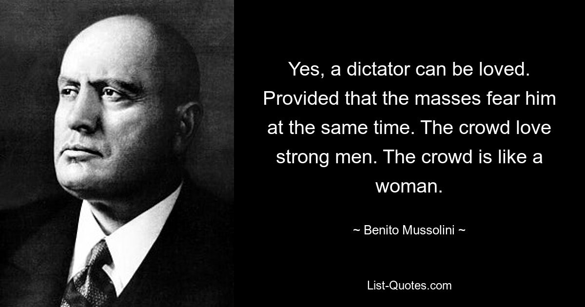 Yes, a dictator can be loved. Provided that the masses fear him at the same time. The crowd love strong men. The crowd is like a woman. — © Benito Mussolini