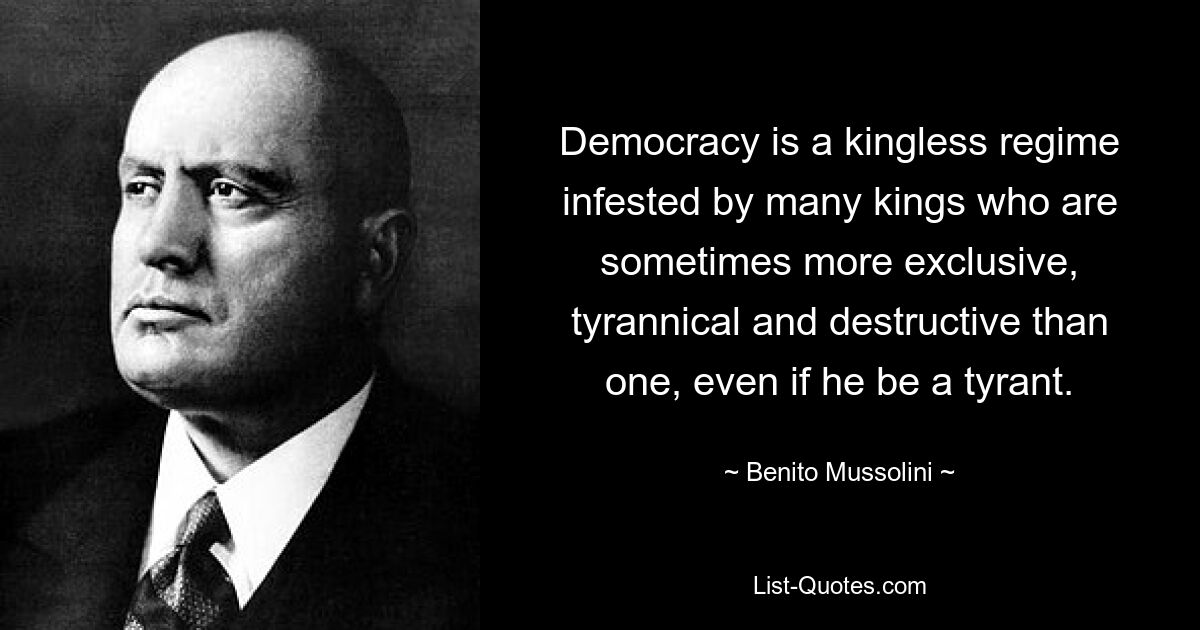 Democracy is a kingless regime infested by many kings who are sometimes more exclusive, tyrannical and destructive than one, even if he be a tyrant. — © Benito Mussolini