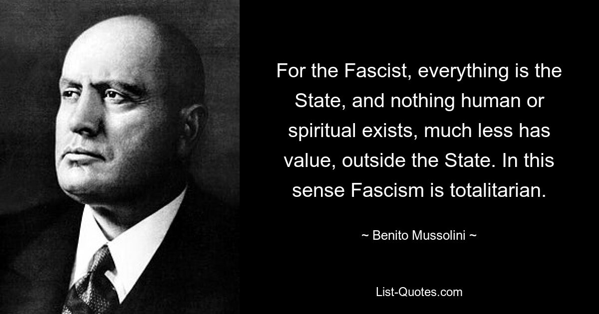 For the Fascist, everything is the State, and nothing human or spiritual exists, much less has value, outside the State. In this sense Fascism is totalitarian. — © Benito Mussolini