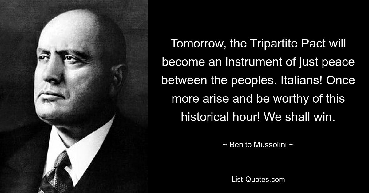 Tomorrow, the Tripartite Pact will become an instrument of just peace between the peoples. Italians! Once more arise and be worthy of this historical hour! We shall win. — © Benito Mussolini