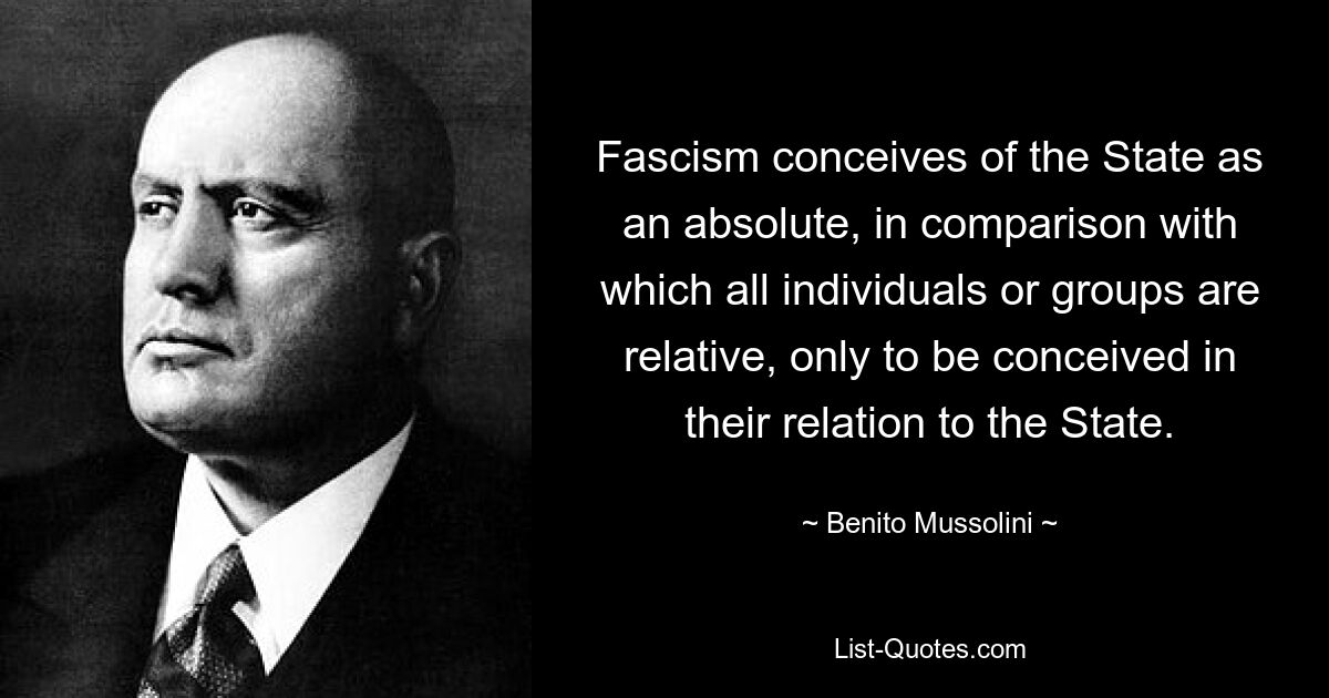 Fascism conceives of the State as an absolute, in comparison with which all individuals or groups are relative, only to be conceived in their relation to the State. — © Benito Mussolini