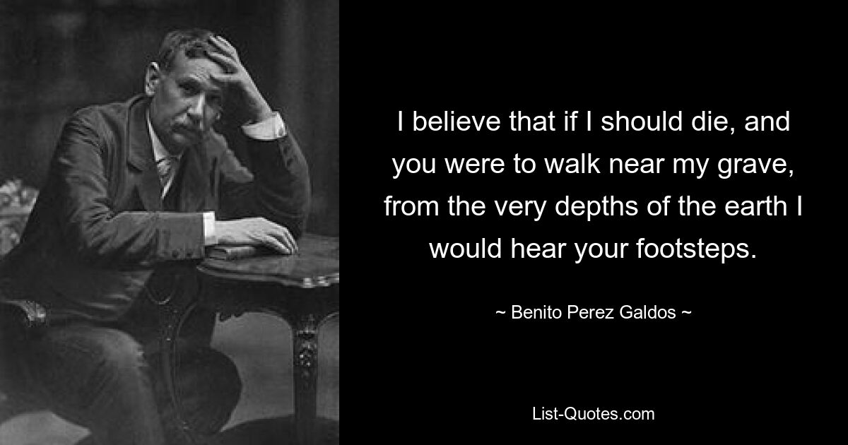 I believe that if I should die, and you were to walk near my grave, from the very depths of the earth I would hear your footsteps. — © Benito Perez Galdos