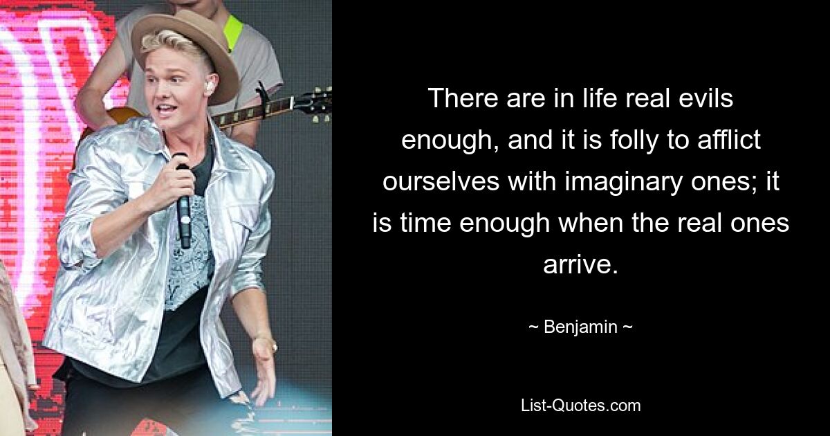 There are in life real evils enough, and it is folly to afflict ourselves with imaginary ones; it is time enough when the real ones arrive. — © Benjamin