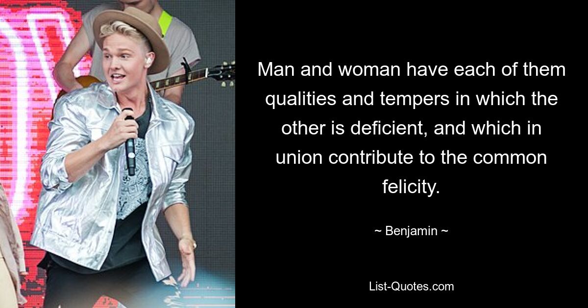 Man and woman have each of them qualities and tempers in which the other is deficient, and which in union contribute to the common felicity. — © Benjamin