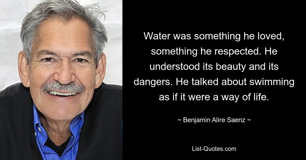 Water was something he loved, something he respected. He understood its beauty and its dangers. He talked about swimming as if it were a way of life. — © Benjamin Alire Saenz