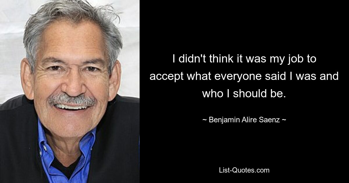 I didn't think it was my job to accept what everyone said I was and who I should be. — © Benjamin Alire Saenz