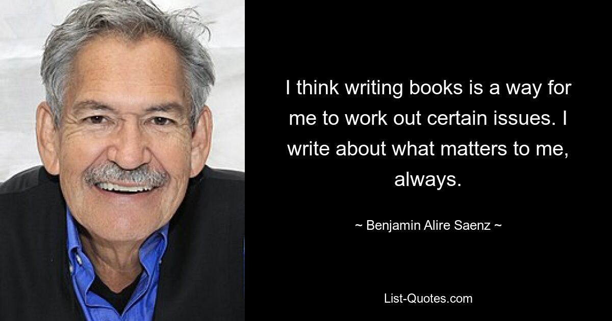 I think writing books is a way for me to work out certain issues. I write about what matters to me, always. — © Benjamin Alire Saenz