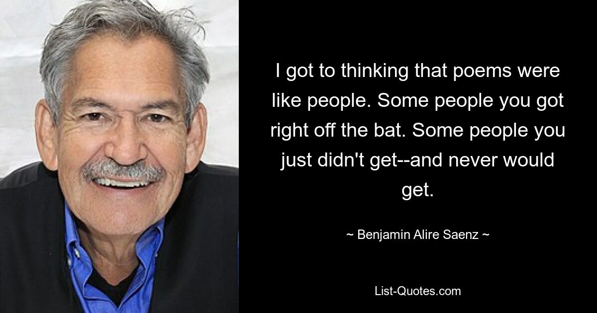 I got to thinking that poems were like people. Some people you got right off the bat. Some people you just didn't get--and never would get. — © Benjamin Alire Saenz