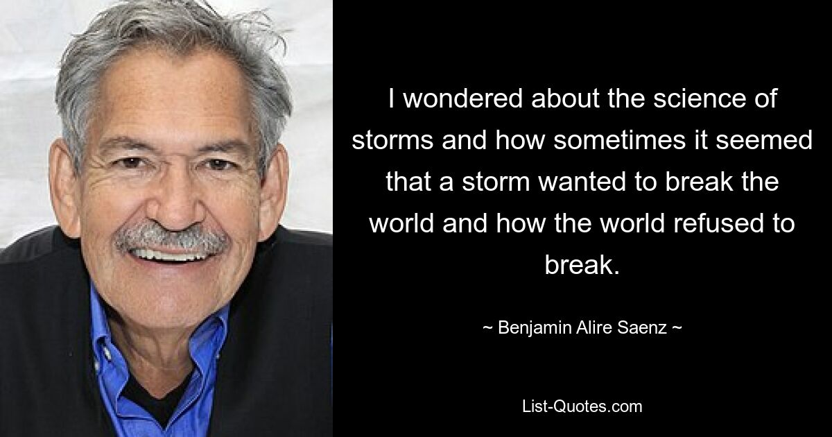 I wondered about the science of storms and how sometimes it seemed that a storm wanted to break the world and how the world refused to break. — © Benjamin Alire Saenz