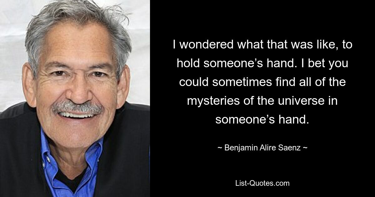 I wondered what that was like, to hold someone’s hand. I bet you could sometimes find all of the mysteries of the universe in someone’s hand. — © Benjamin Alire Saenz