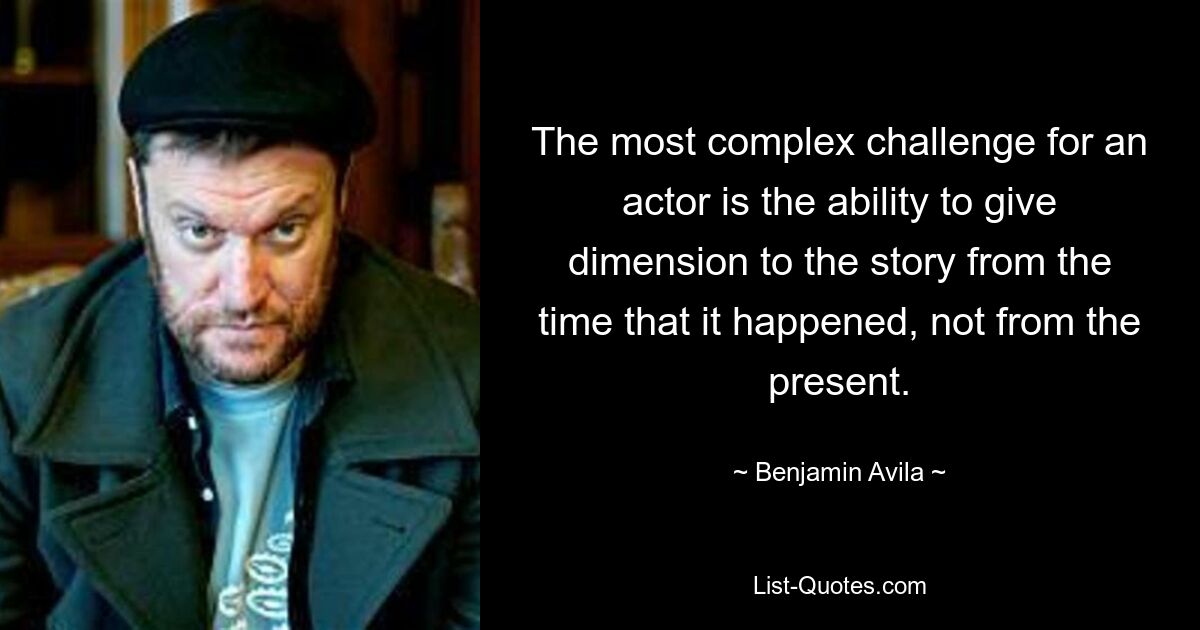 The most complex challenge for an actor is the ability to give dimension to the story from the time that it happened, not from the present. — © Benjamin Avila