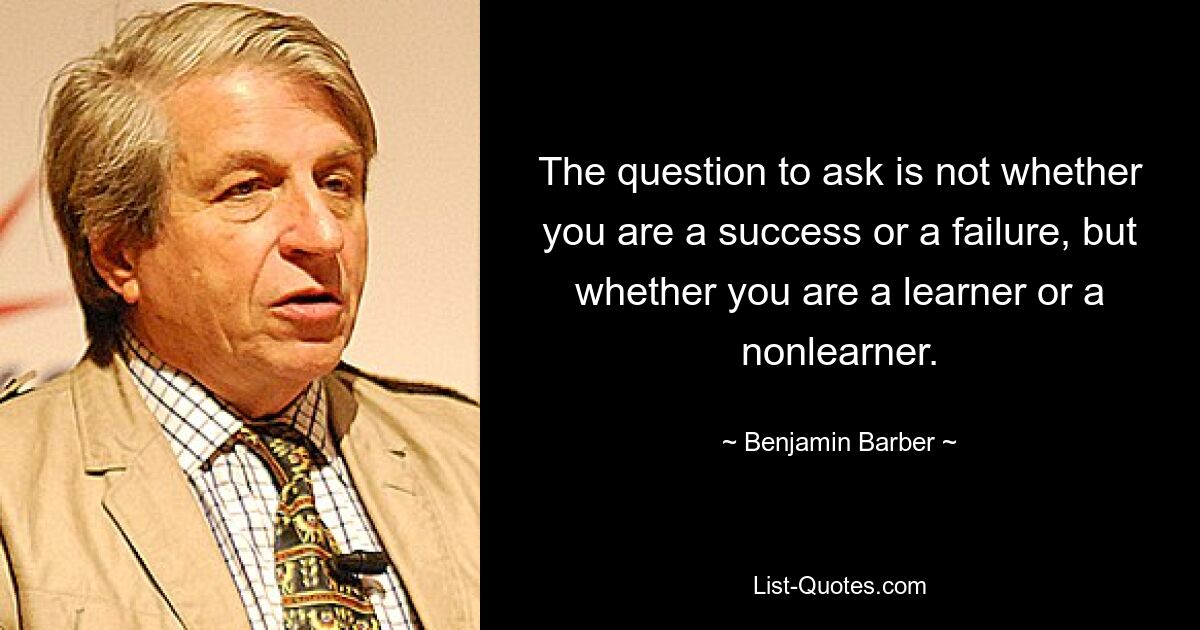 The question to ask is not whether you are a success or a failure, but whether you are a learner or a nonlearner. — © Benjamin Barber