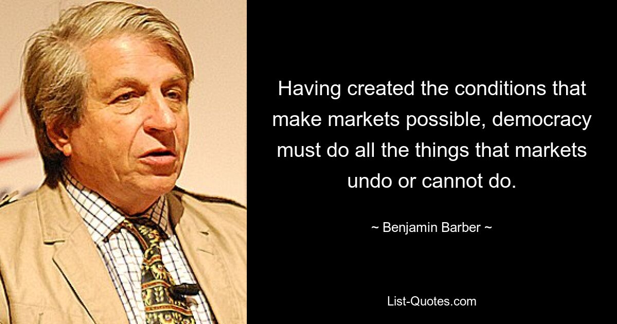 Having created the conditions that make markets possible, democracy must do all the things that markets undo or cannot do. — © Benjamin Barber